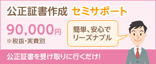 公正証書作成 セミサポート 90,000円※税抜・実費別 簡単、安心でリーズナブル 公正証書を受け取りに行くだけ!