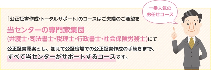 『公正証書作成・トータルサポート』のコースはご夫婦のご要望を当センターの専門家集団(弁護士・司法書士・税理士・行政書士・社会保険労務士)にて公正証書原案とし、加えて公証役場での公正証書作成の手続きまで、すべて当センターがサポートするコースです。 一番人気のお任せコース